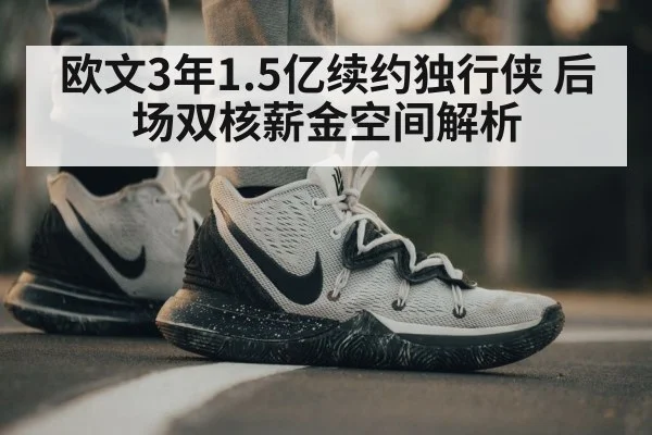 欧文3年1.5亿续约独行侠 后场双核薪金空间解析