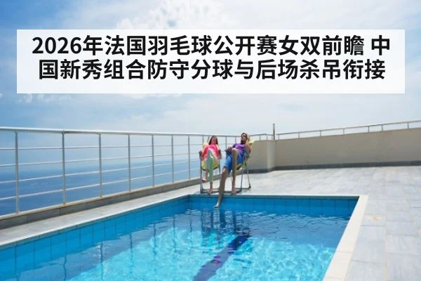 2026年法国羽毛球公开赛女双前瞻 中国新秀组合防守分球与后场杀吊衔接